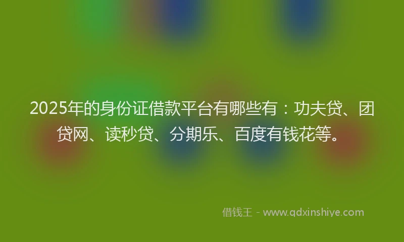 2025年的身份证借款平台有哪些有：功夫贷、团贷网、读秒贷、分期乐、百度有钱花等。