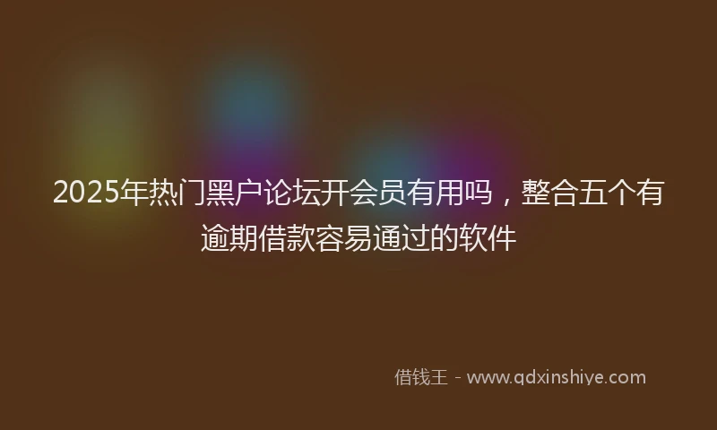 2025年热门黑户论坛开会员有用吗，整合五个有逾期借款容易通过的软件