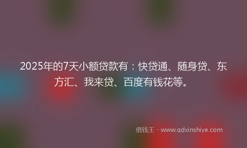 2025年的7天小额贷款有：快贷通、随身贷、东方汇、我来贷、百度有钱花等。