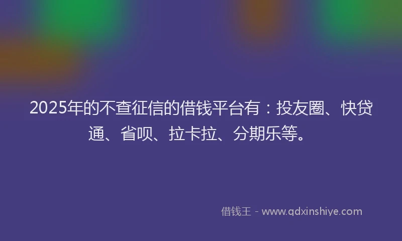 2025年的不查征信的借钱平台有：投友圈、快贷通、省呗、拉卡拉、分期乐等。