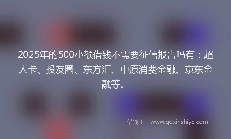2025年的500小额借钱不需要征信报告吗有：超人卡、投友圈、东方汇、中原消费金融、京东金融等。