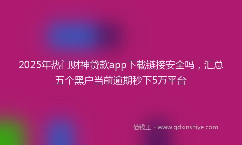 2025年热门财神贷款app下载链接安全吗，汇总五个黑户当前逾期秒下5万平台