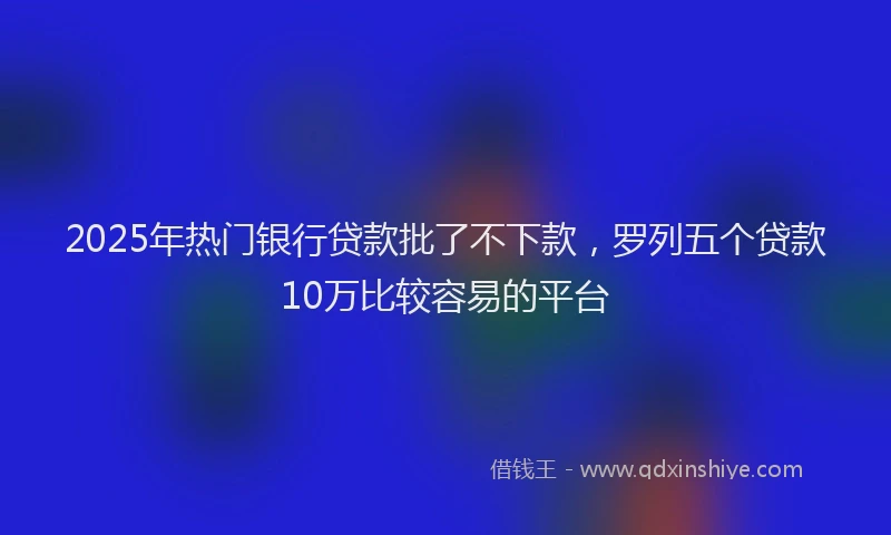 2025年热门银行贷款批了不下款，罗列五个贷款10万比较容易的平台