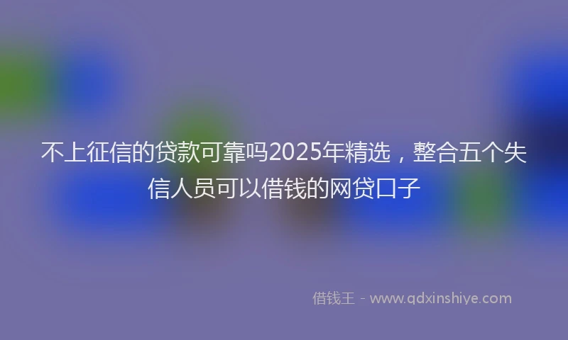 不上征信的贷款可靠吗2025年精选，整合五个失信人员可以借钱的网贷口子