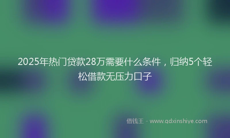 2025年热门贷款28万需要什么条件，归纳5个轻松借款无压力口子