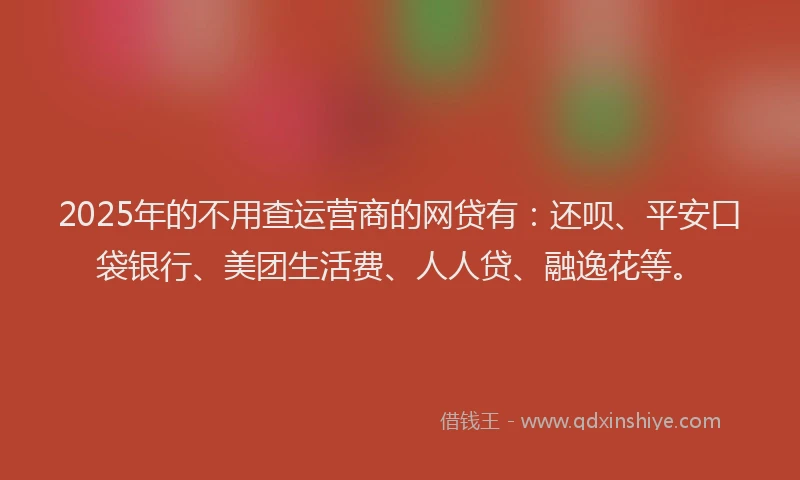 2025年的不用查运营商的网贷有：还呗、平安口袋银行、美团生活费、人人贷、融逸花等。