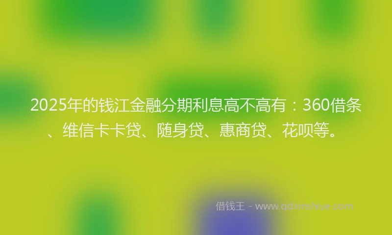 2025年的钱江金融分期利息高不高有：360借条、维信卡卡贷、随身贷、惠商贷、花呗等。