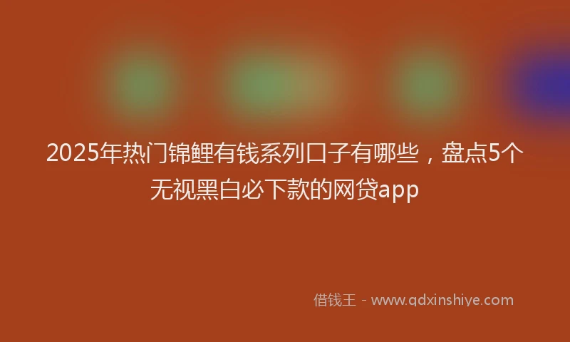 2025年热门锦鲤有钱系列口子有哪些，盘点5个无视黑白必下款的网贷app