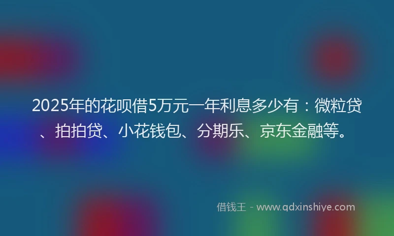 2025年的花呗借5万元一年利息多少有：微粒贷、拍拍贷、小花钱包、分期乐、京东金融等。