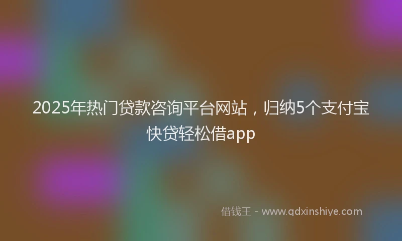 2025年热门贷款咨询平台网站，归纳5个支付宝快贷轻松借app