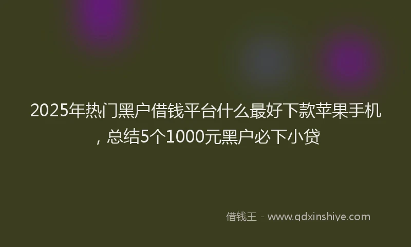 2025年热门黑户借钱平台什么最好下款苹果手机，总结5个1000元黑户必下小贷
