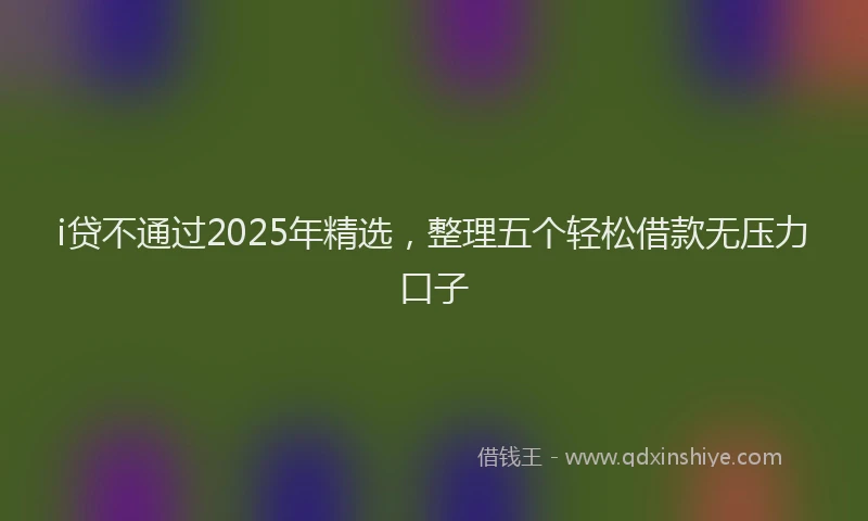 i贷不通过2025年精选，整理五个轻松借款无压力口子