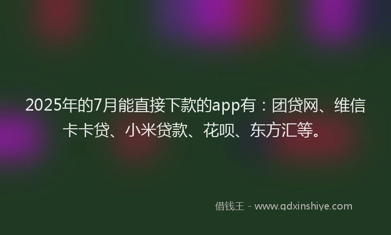 2025年的7月能直接下款的app有：团贷网、维信卡卡贷、小米贷款、花呗、东方汇等。