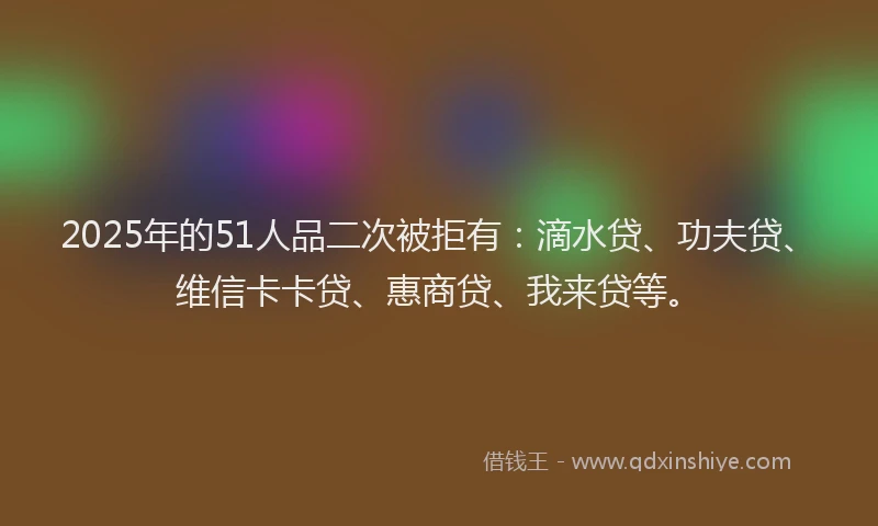 2025年的51人品二次被拒有：滴水贷、功夫贷、维信卡卡贷、惠商贷、我来贷等。
