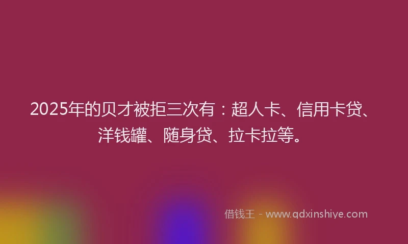2025年的贝才被拒三次有：超人卡、信用卡贷、洋钱罐、随身贷、拉卡拉等。