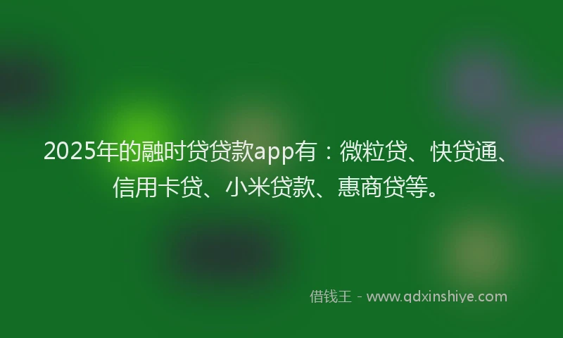 2025年的融时贷贷款app有：微粒贷、快贷通、信用卡贷、小米贷款、惠商贷等。