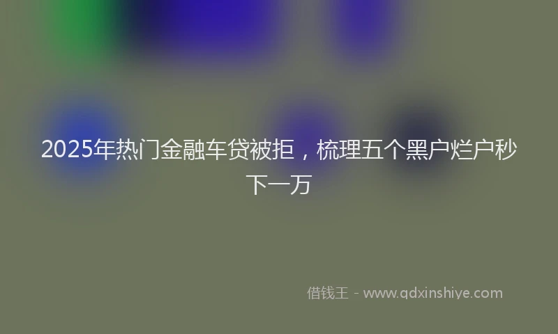 2025年热门金融车贷被拒，梳理五个黑户烂户秒下一万