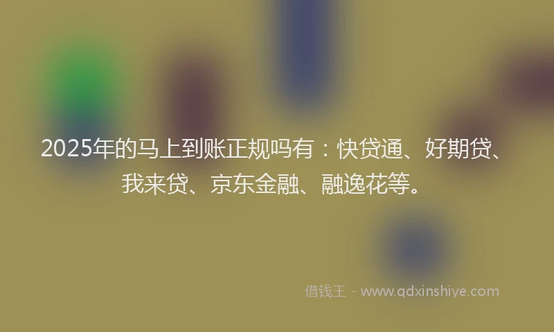 2025年的马上到账正规吗有：快贷通、好期贷、我来贷、京东金融、融逸花等。
