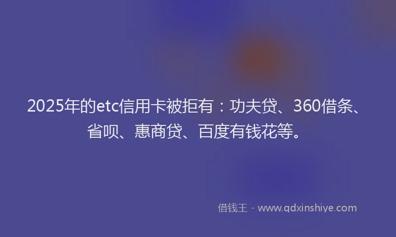 2025年的etc信用卡被拒有：功夫贷、360借条、省呗、惠商贷、百度有钱花等。