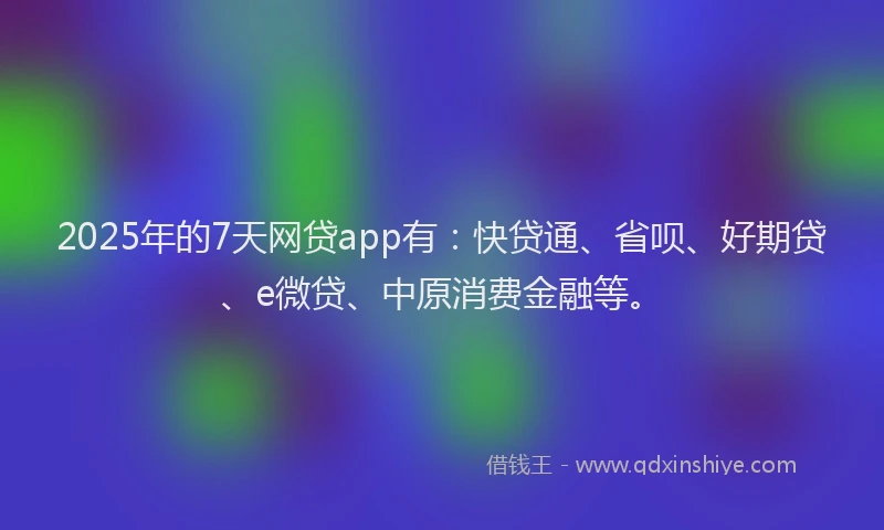 2025年的7天网贷app有：快贷通、省呗、好期贷、e微贷、中原消费金融等。