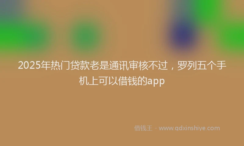 2025年热门贷款老是通讯审核不过，罗列五个手机上可以借钱的app