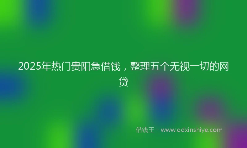 2025年热门贵阳急借钱，整理五个无视一切的网贷