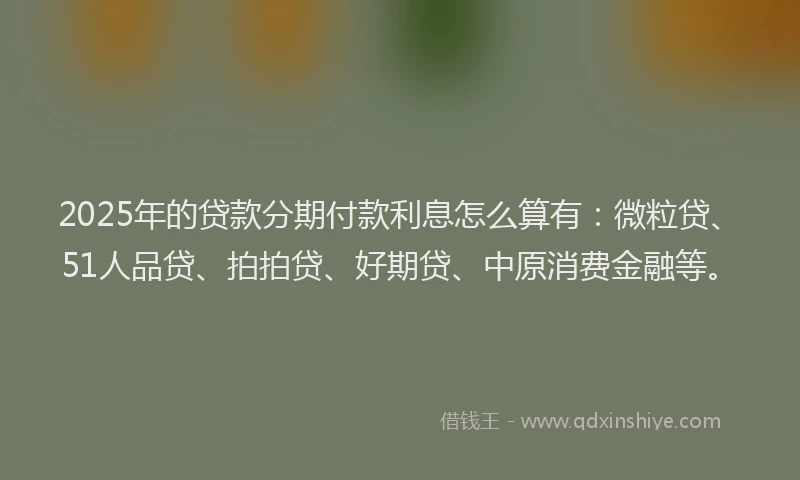 2025年的贷款分期付款利息怎么算有：微粒贷、51人品贷、拍拍贷、好期贷、中原消费金融等。