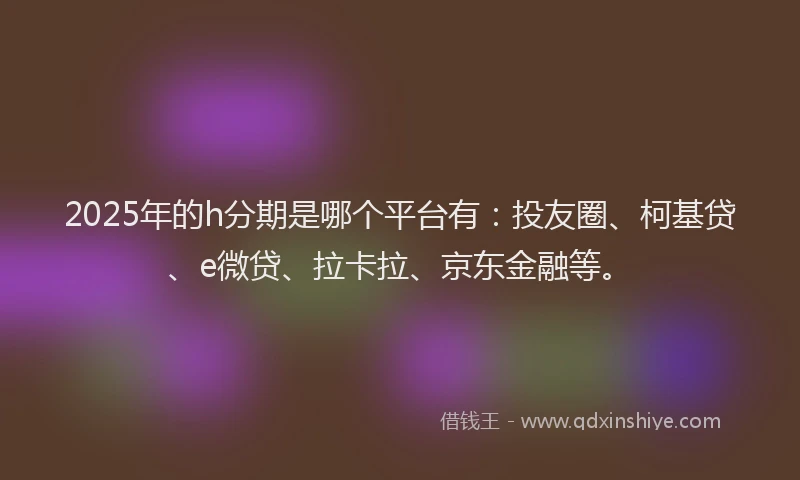2025年的h分期是哪个平台有：投友圈、柯基贷、e微贷、拉卡拉、京东金融等。