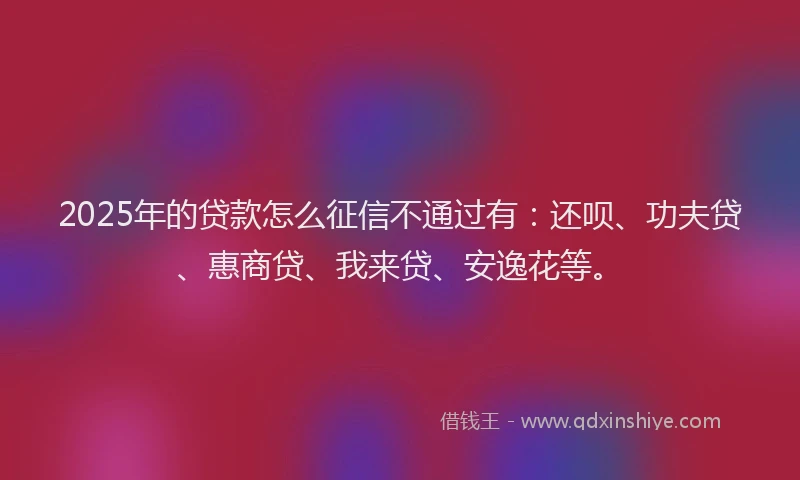 2025年的贷款怎么征信不通过有：还呗、功夫贷、惠商贷、我来贷、安逸花等。