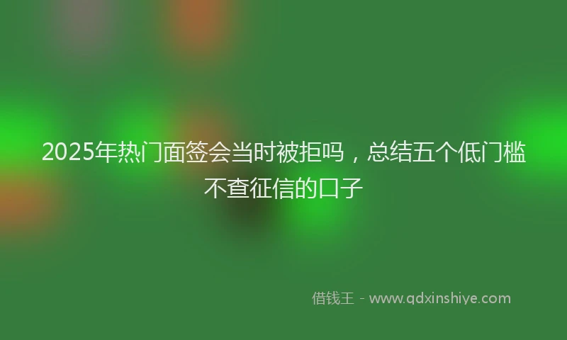 2025年热门面签会当时被拒吗，总结五个低门槛不查征信的口子