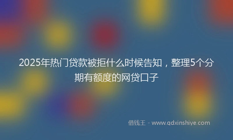 2025年热门贷款被拒什么时候告知，整理5个分期有额度的网贷口子
