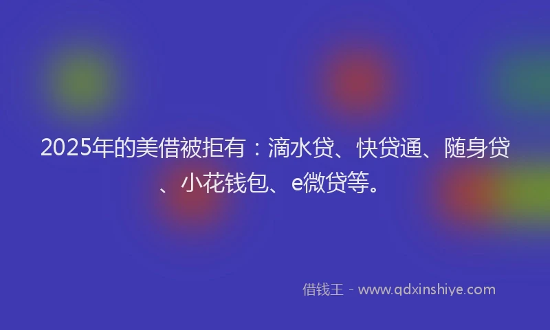 2025年的美借被拒有：滴水贷、快贷通、随身贷、小花钱包、e微贷等。