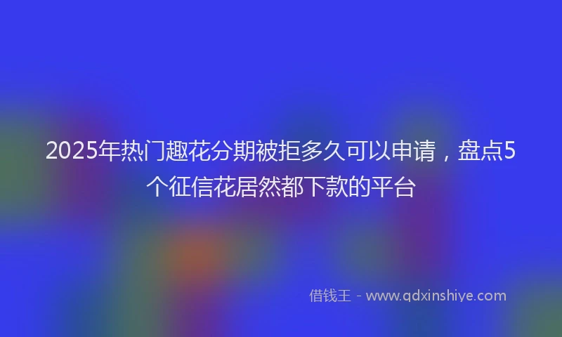 2025年热门趣花分期被拒多久可以申请，盘点5个征信花居然都下款的平台