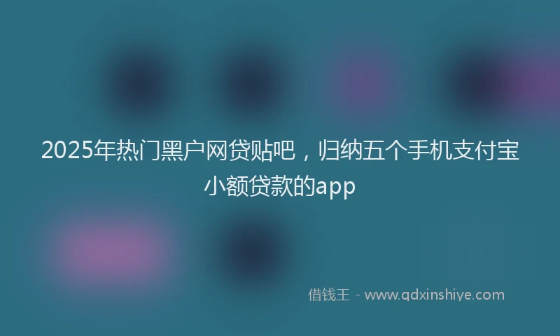 2025年热门黑户网贷贴吧，归纳五个手机支付宝小额贷款的app