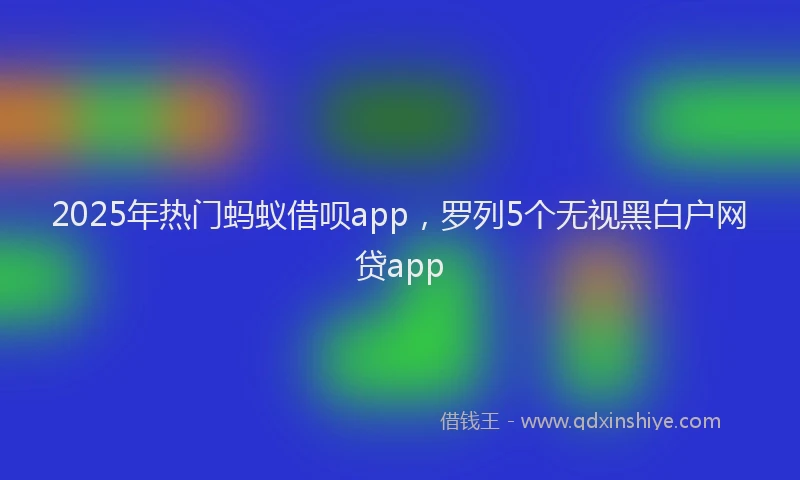 2025年热门蚂蚁借呗app，罗列5个无视黑白户网贷app