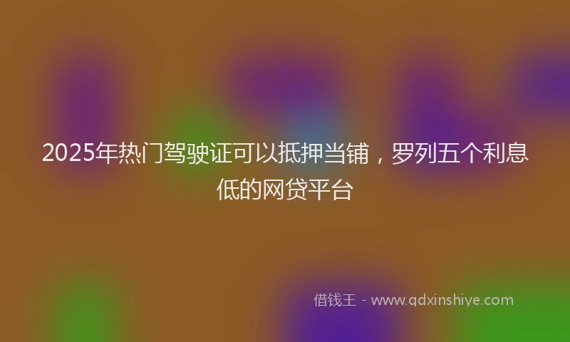 2025年热门驾驶证可以抵押当铺，罗列五个利息低的网贷平台