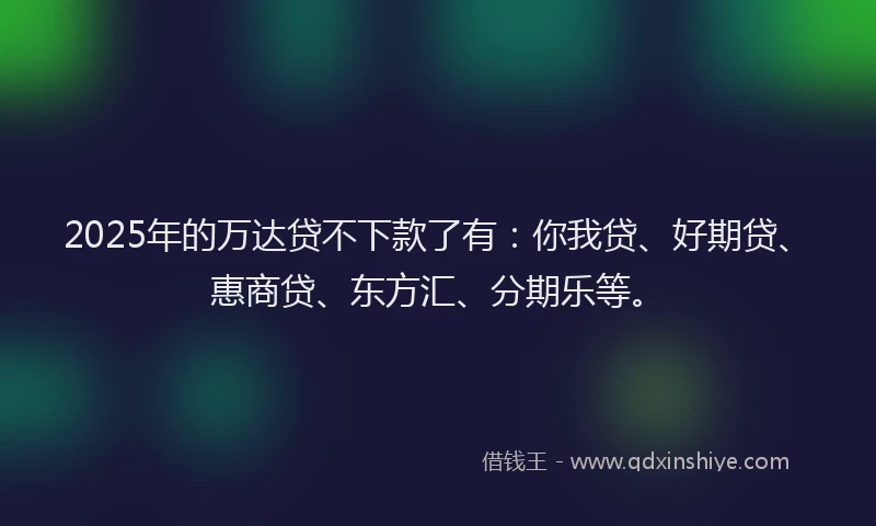 2025年的万达贷不下款了有：你我贷、好期贷、惠商贷、东方汇、分期乐等。