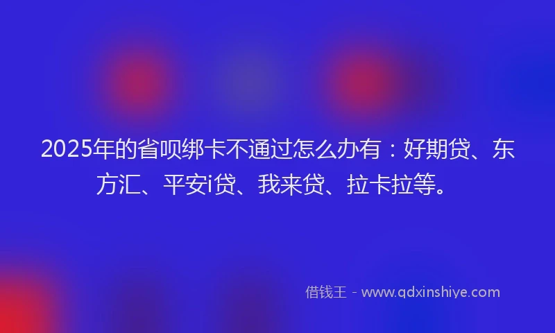 2025年的省呗绑卡不通过怎么办有：好期贷、东方汇、平安i贷、我来贷、拉卡拉等。