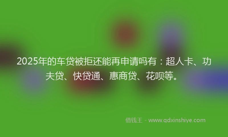 2025年的车贷被拒还能再申请吗有：超人卡、功夫贷、快贷通、惠商贷、花呗等。