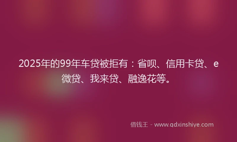 2025年的99年车贷被拒有：省呗、信用卡贷、e微贷、我来贷、融逸花等。