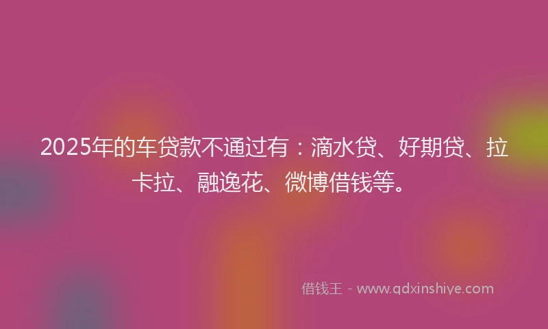 2025年的车贷款不通过有：滴水贷、好期贷、拉卡拉、融逸花、微博借钱等。