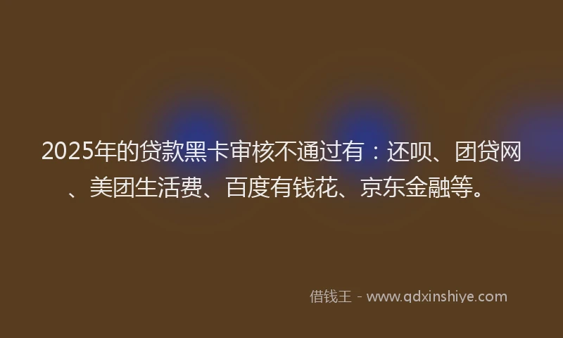 2025年的贷款黑卡审核不通过有：还呗、团贷网、美团生活费、百度有钱花、京东金融等。