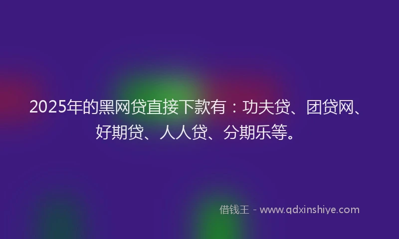 2025年的黑网贷直接下款有：功夫贷、团贷网、好期贷、人人贷、分期乐等。