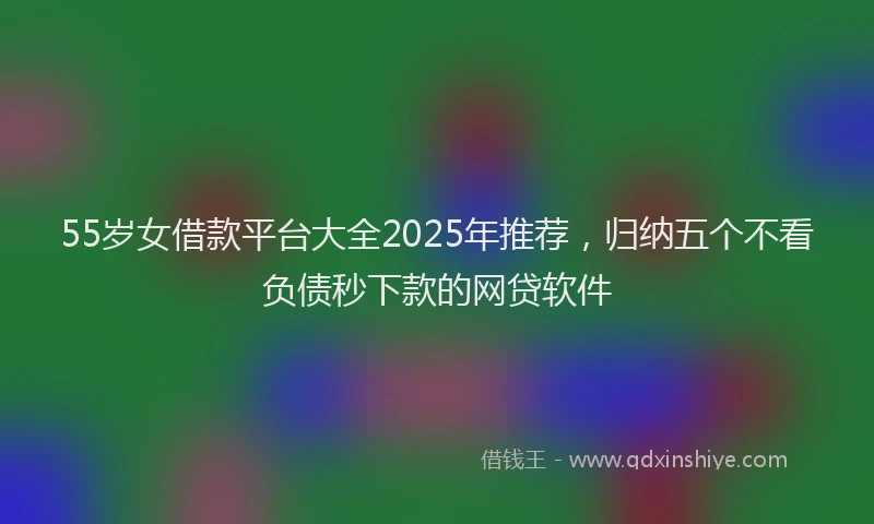 55岁女借款平台大全2025年推荐，归纳五个不看负债秒下款的网贷软件