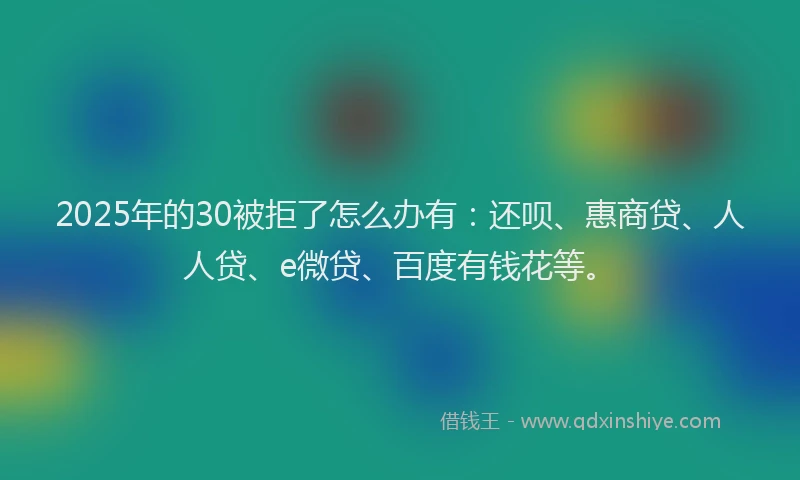 2025年的30被拒了怎么办有：还呗、惠商贷、人人贷、e微贷、百度有钱花等。