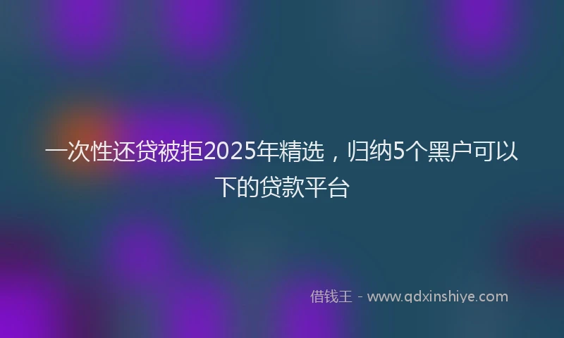 一次性还贷被拒2025年精选，归纳5个黑户可以下的贷款平台