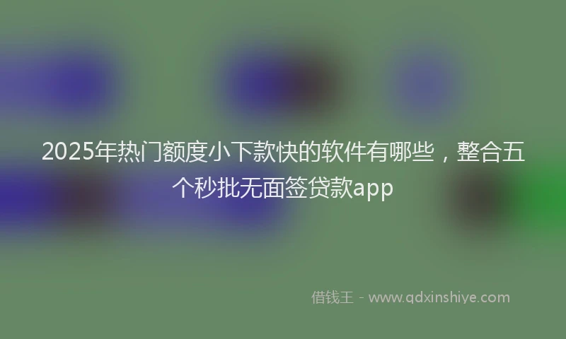 2025年热门额度小下款快的软件有哪些，整合五个秒批无面签贷款app