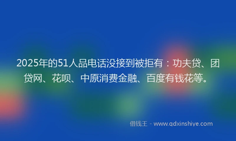 2025年的51人品电话没接到被拒有：功夫贷、团贷网、花呗、中原消费金融、百度有钱花等。