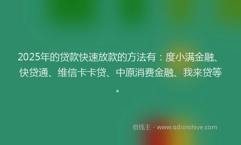 2025年的贷款快速放款的方法有：度小满金融、快贷通、维信卡卡贷、中原消费金融、我来贷等。