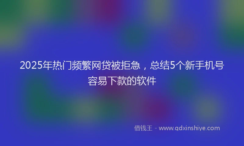 2025年热门频繁网贷被拒急，总结5个新手机号容易下款的软件